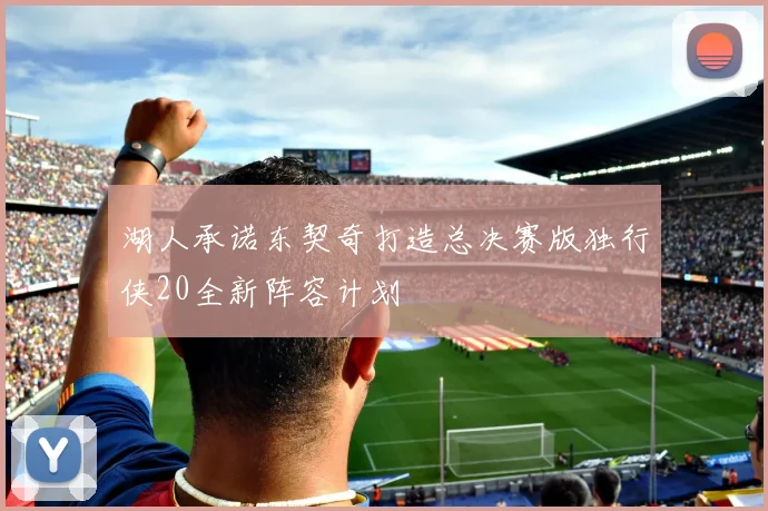 湖人承诺东契奇打造总决赛版独行侠20全新阵容计划
