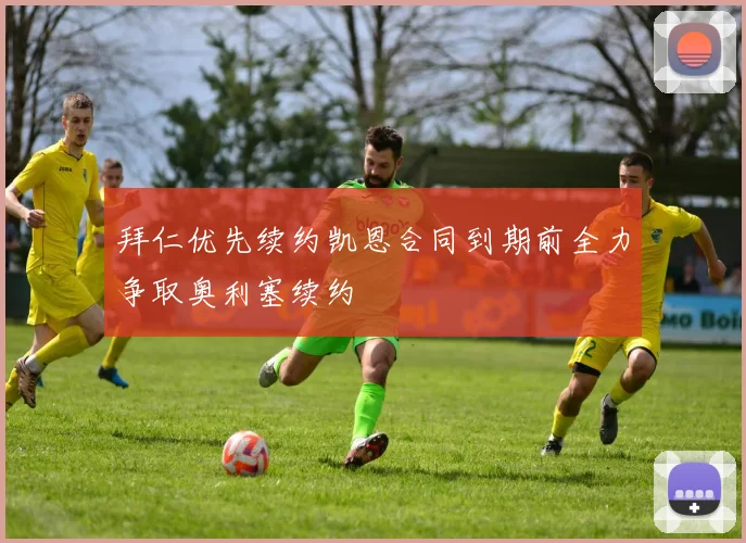 拜仁优先续约凯恩合同到期前全力争取奥利塞续约
