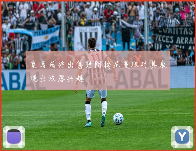 皇马或将出售楚阿梅尼曼联对其表现出浓厚兴趣