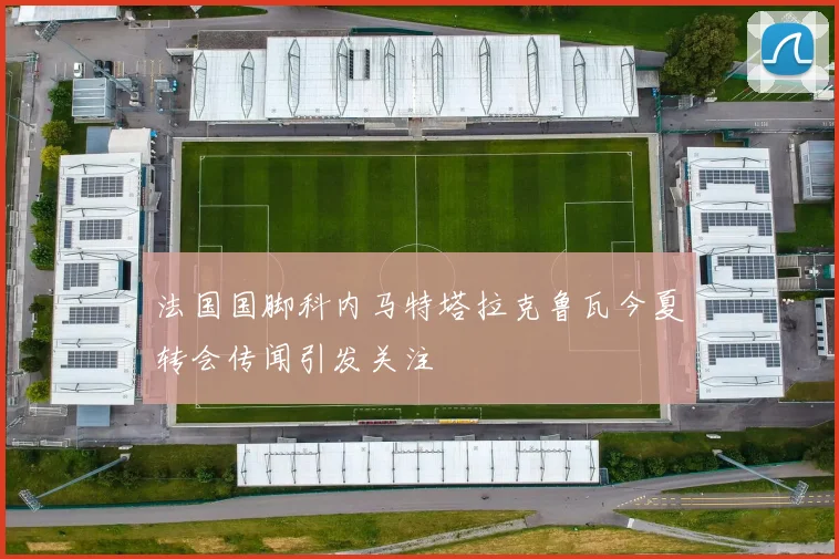 法国国脚科内马特塔拉克鲁瓦今夏转会传闻引发关注