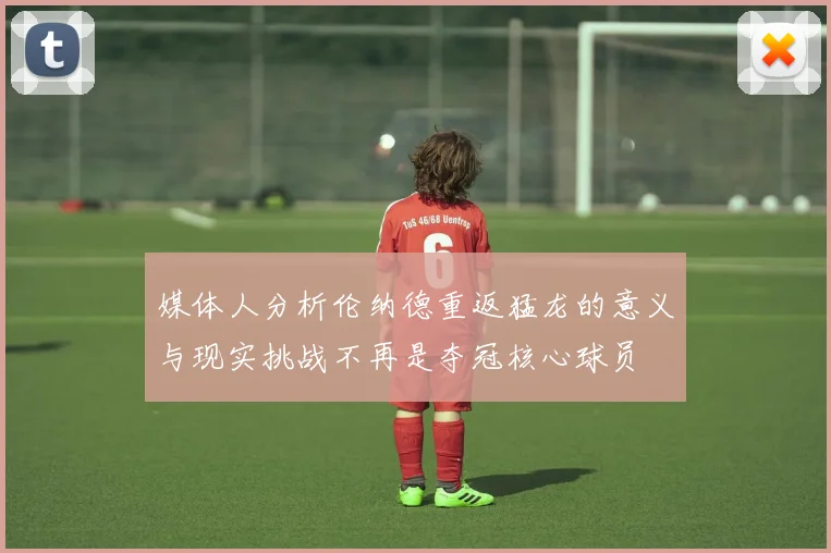 媒体人分析伦纳德重返猛龙的意义与现实挑战不再是夺冠核心球员