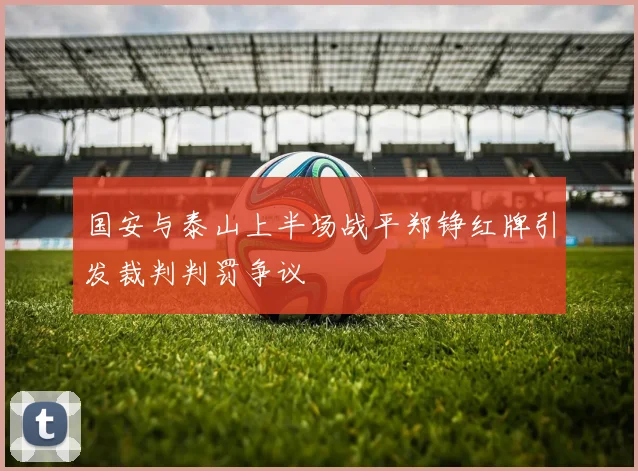 国安与泰山上半场战平郑铮红牌引发裁判判罚争议