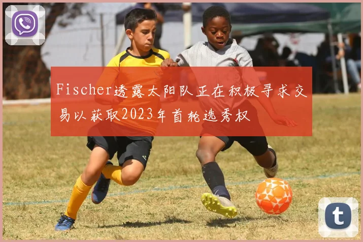 Fischer透露太阳队正在积极寻求交易以获取2023年首轮选秀权