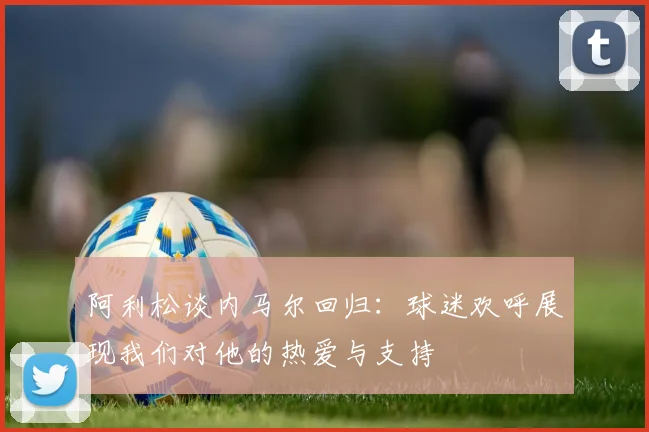 阿利松谈内马尔回归：球迷欢呼展现我们对他的热爱与支持