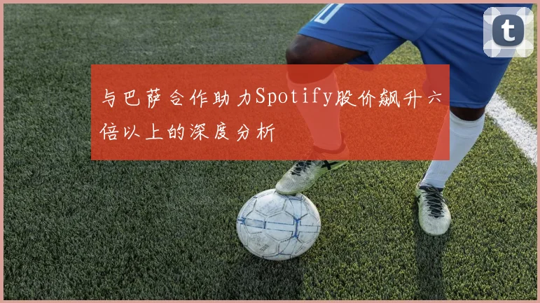 与巴萨合作助力Spotify股价飙升六倍以上的深度分析