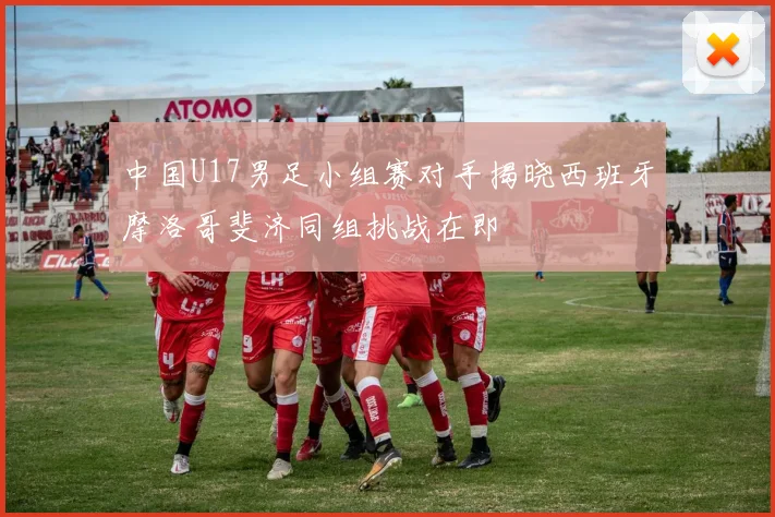 中国U17男足小组赛对手揭晓西班牙摩洛哥斐济同组挑战在即