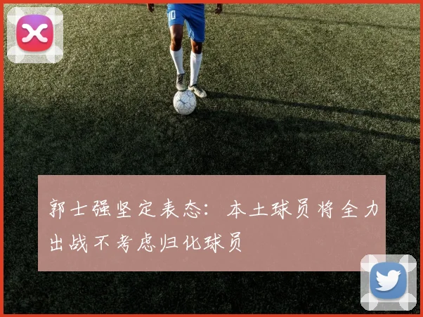郭士强坚定表态：本土球员将全力出战不考虑归化球员