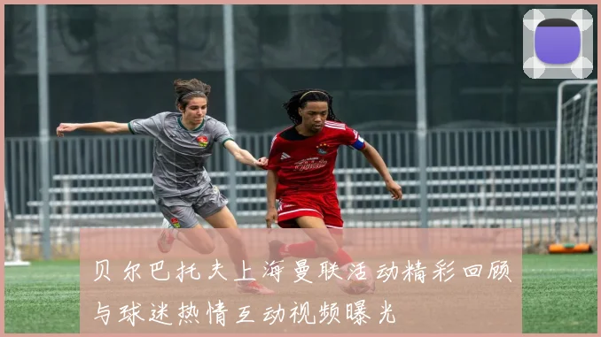 贝尔巴托夫上海曼联活动精彩回顾与球迷热情互动视频曝光