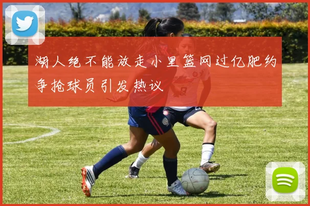 湖人绝不能放走小里篮网过亿肥约争抢球员引发热议