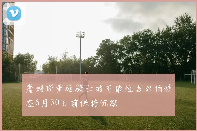 詹姆斯重返骑士的可能性吉尔伯特在6月30日前保持沉默