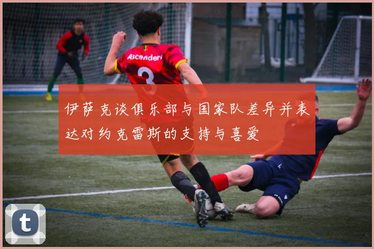伊萨克谈俱乐部与国家队差异并表达对约克雷斯的支持与喜爱