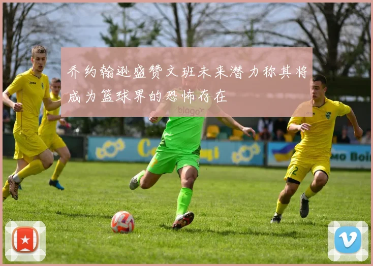 乔约翰逊盛赞文班未来潜力称其将成为篮球界的恐怖存在