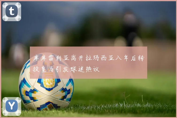 库库雷利亚离开拉玛西亚八年后转投皇马引发球迷热议