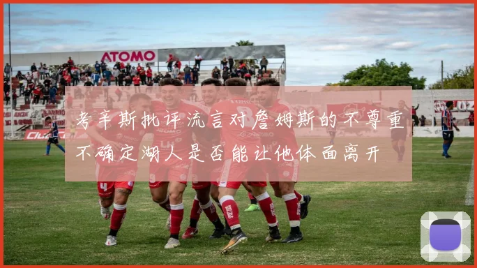 考辛斯批评流言对詹姆斯的不尊重不确定湖人是否能让他体面离开