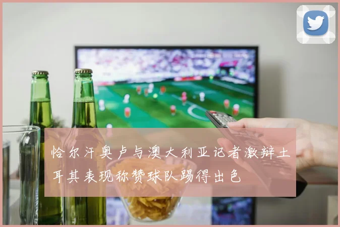 恰尔汗奥卢与澳大利亚记者激辩土耳其表现称赞球队踢得出色