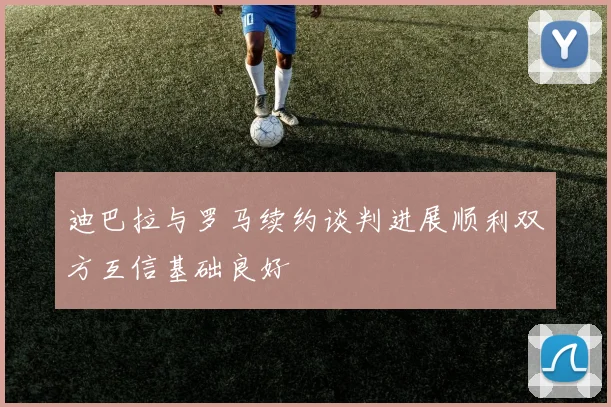 迪巴拉与罗马续约谈判进展顺利双方互信基础良好