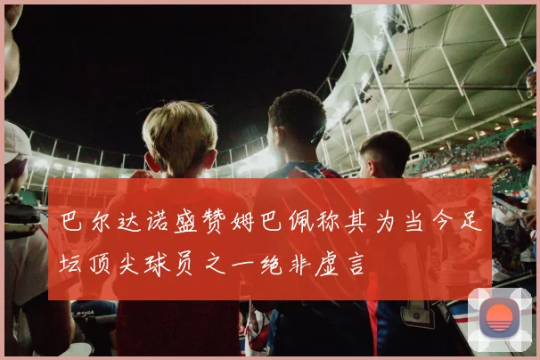 巴尔达诺盛赞姆巴佩称其为当今足坛顶尖球员之一绝非虚言