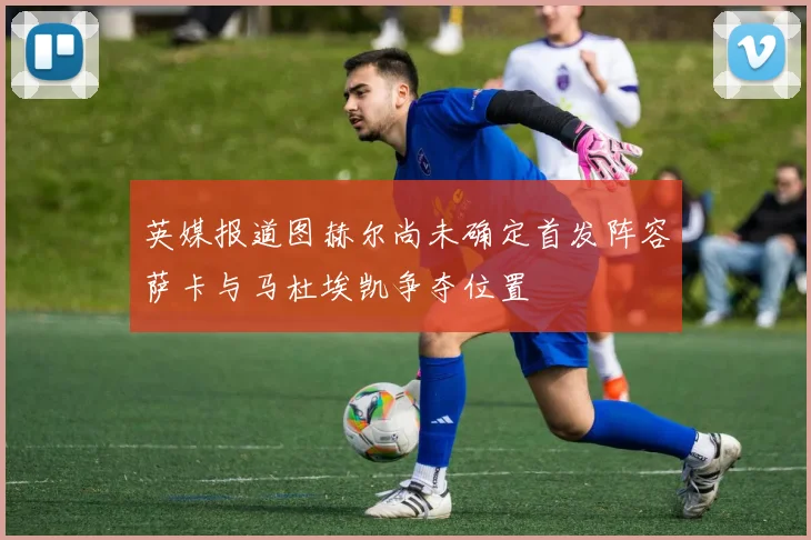 英媒报道图赫尔尚未确定首发阵容萨卡与马杜埃凯争夺位置