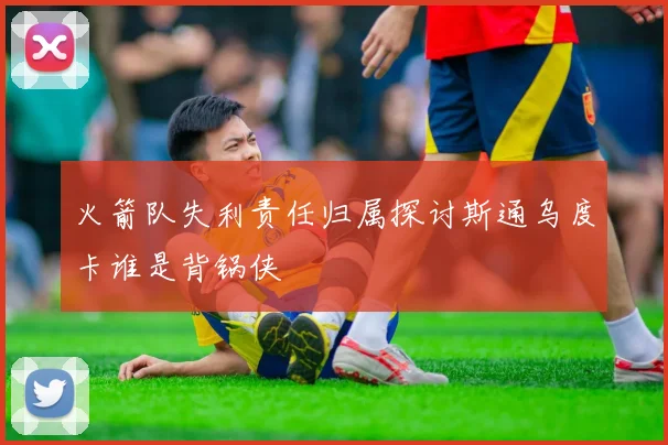 火箭队失利责任归属探讨斯通乌度卡谁是背锅侠