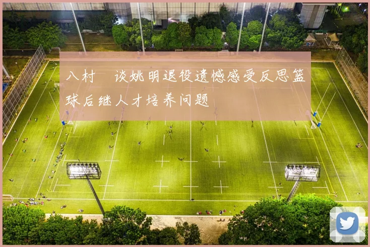 八村塁谈姚明退役遗憾感受反思篮球后继人才培养问题