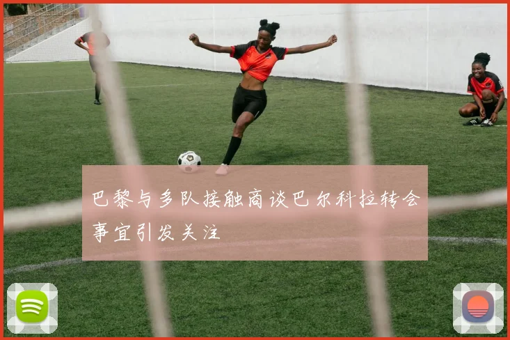 巴黎与多队接触商谈巴尔科拉转会事宜引发关注