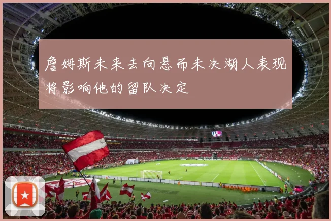 詹姆斯未来去向悬而未决湖人表现将影响他的留队决定