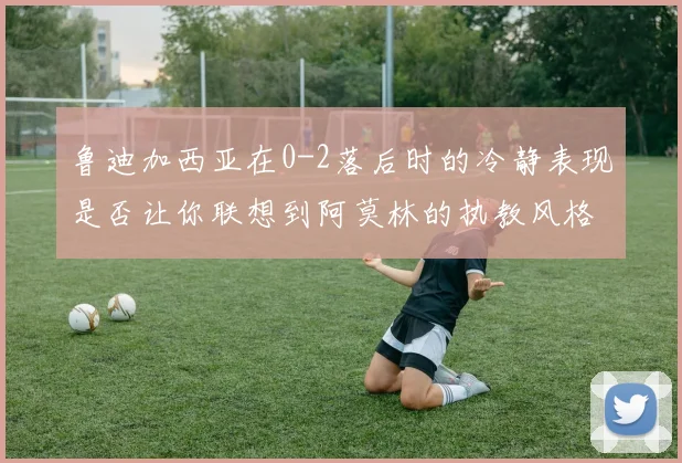 鲁迪加西亚在0-2落后时的冷静表现是否让你联想到阿莫林的执教风格