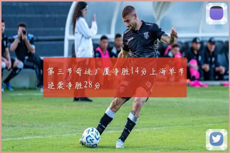 第三节奇迹广厦净胜14分上海单节逆袭净胜28分