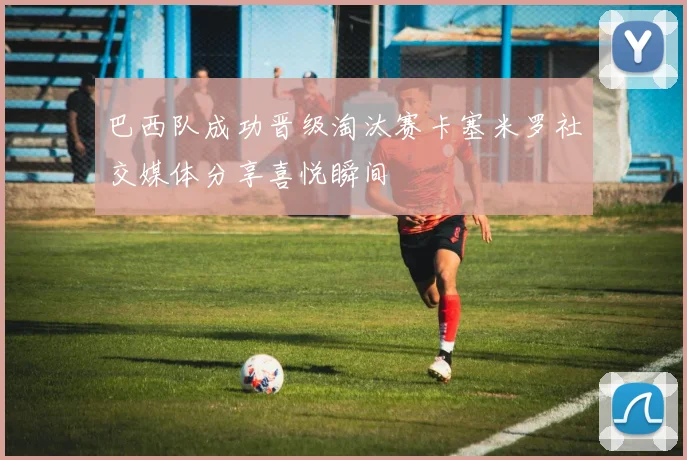 巴西队成功晋级淘汰赛卡塞米罗社交媒体分享喜悦瞬间